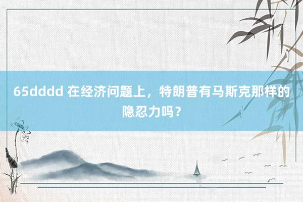 65dddd 在经济问题上，特朗普有马斯克那样的隐忍力吗？