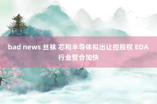 bad news 丝袜 芯和半导体拟出让控股权 EDA行业整合加快