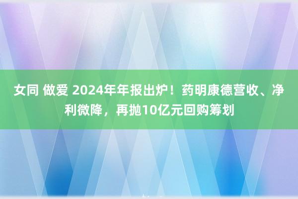 女同 做爱 2024年年报出炉！药明康德营收、净利微降，再抛10亿元回购筹划