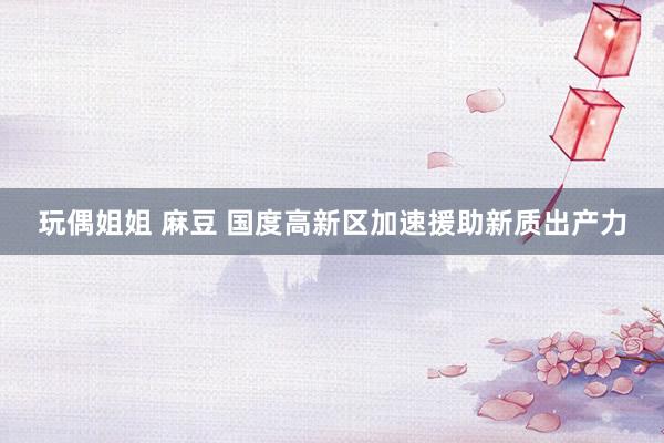 玩偶姐姐 麻豆 国度高新区加速援助新质出产力