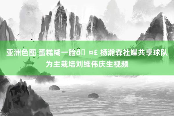 亚洲色图 蛋糕糊一脸🤣 杨瀚森社媒共享球队为主栽培刘维伟庆生视频
