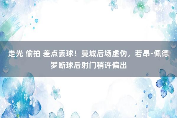 走光 偷拍 差点丢球！曼城后场虚伪，若昂-佩德罗断球后射门稍许偏出