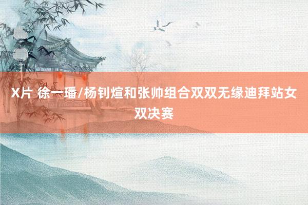 X片 徐一璠/杨钊煊和张帅组合双双无缘迪拜站女双决赛