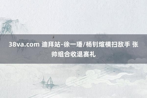 38va.com 迪拜站-徐一璠/杨钊煊横扫敌手 张帅组合收退赛礼