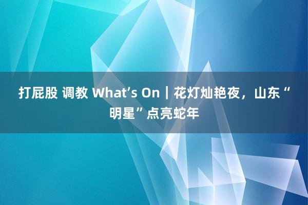 打屁股 调教 What’s On｜花灯灿艳夜，山东“明星”点亮蛇年