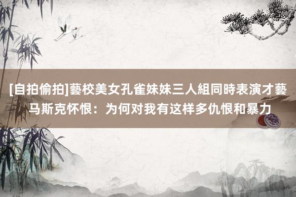 [自拍偷拍]藝校美女孔雀妹妹三人組同時表演才藝 马斯克怀恨：为何对我有这样多仇恨和暴力