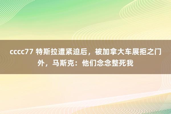 cccc77 特斯拉遭紧迫后，被加拿大车展拒之门外，马斯克：他们念念整死我