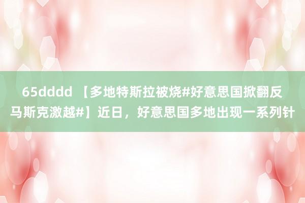 65dddd 【多地特斯拉被烧#好意思国掀翻反马斯克激越#】近日，好意思国多地出现一系列针