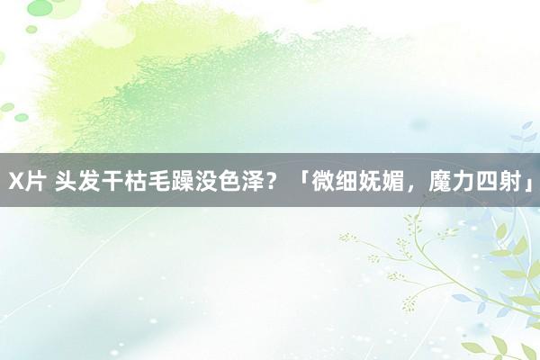 X片 头发干枯毛躁没色泽？「微细妩媚，魔力四射」