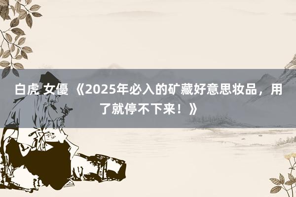 白虎 女優 《2025年必入的矿藏好意思妆品，用了就停不下来！》