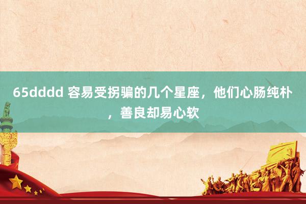 65dddd 容易受拐骗的几个星座，他们心肠纯朴，善良却易心软