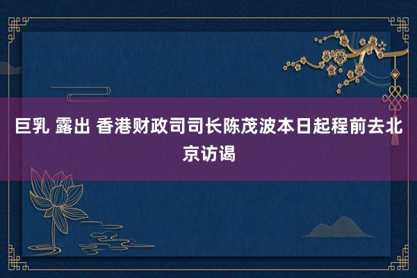 巨乳 露出 香港财政司司长陈茂波本日起程前去北京访谒
