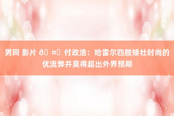 男同 影片 🤔付政浩：哈雷尔四肢矮壮时尚的优流弊并莫得超出外界预期