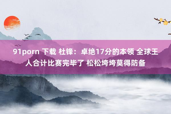 91porn 下载 杜锋：卓绝17分的本领 全球王人合计比赛完毕了 松松垮垮莫得防备