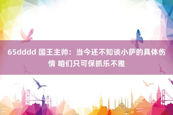 65dddd 国王主帅：当今还不知谈小萨的具体伤情 咱们只可保抓乐不雅