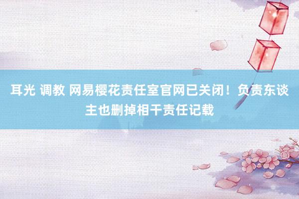 耳光 调教 网易樱花责任室官网已关闭！负责东谈主也删掉相干责任记载