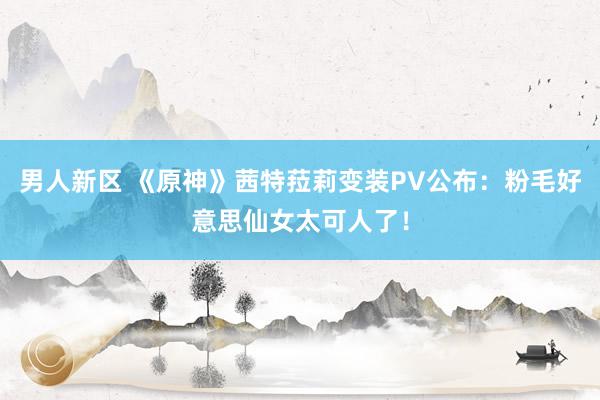 男人新区 《原神》茜特菈莉变装PV公布：粉毛好意思仙女太可人了！