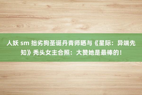 人妖 sm 拙劣狗圣诞丹青师晒与《星际：异端先知》秃头女主合照：大赞她是最棒的！