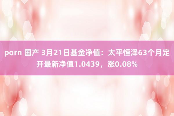 porn 国产 3月21日基金净值：太平恒泽63个月定开最新净值1.0439，涨0.08%