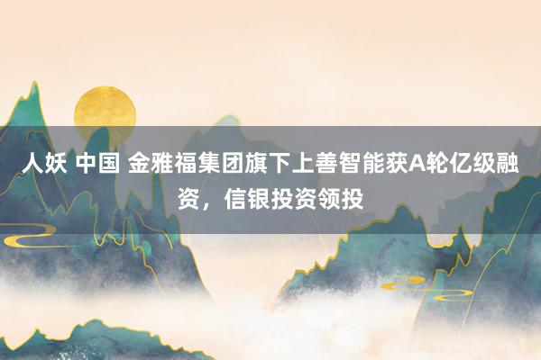 人妖 中国 金雅福集团旗下上善智能获A轮亿级融资，信银投资领投
