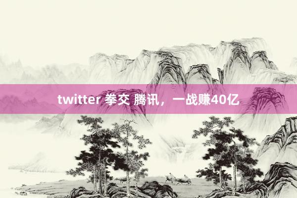 twitter 拳交 腾讯，一战赚40亿