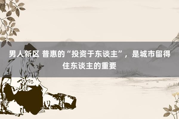 男人新区 普惠的“投资于东谈主”，是城市留得住东谈主的重要