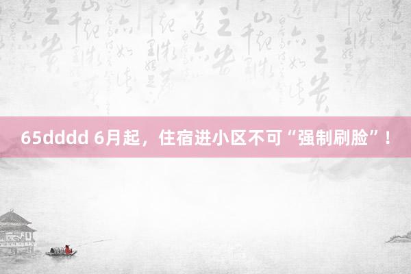 65dddd 6月起，住宿进小区不可“强制刷脸”！