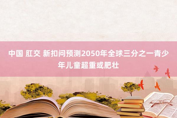 中国 肛交 新扣问预测2050年全球三分之一青少年儿童超重或肥壮