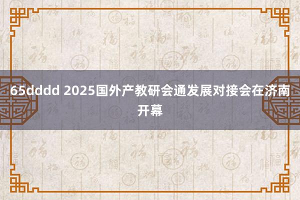65dddd 2025国外产教研会通发展对接会在济南开幕
