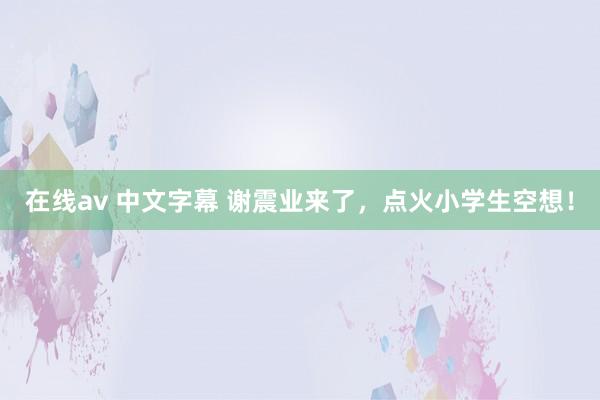 在线av 中文字幕 谢震业来了，点火小学生空想！