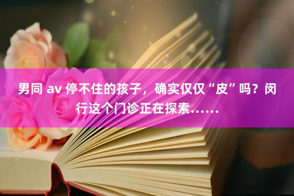 男同 av 停不住的孩子，确实仅仅“皮”吗？闵行这个门诊正在探索……