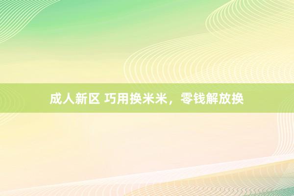 成人新区 巧用换米米，零钱解放换