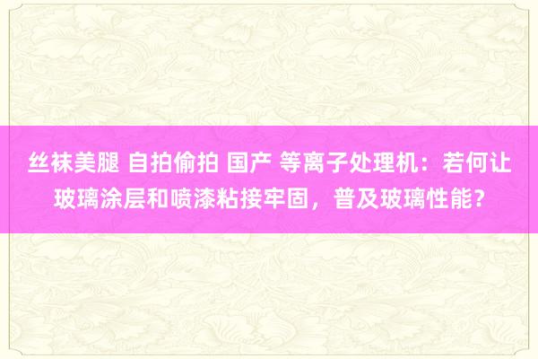 丝袜美腿 自拍偷拍 国产 等离子处理机：若何让玻璃涂层和喷漆粘接牢固，普及玻璃性能？