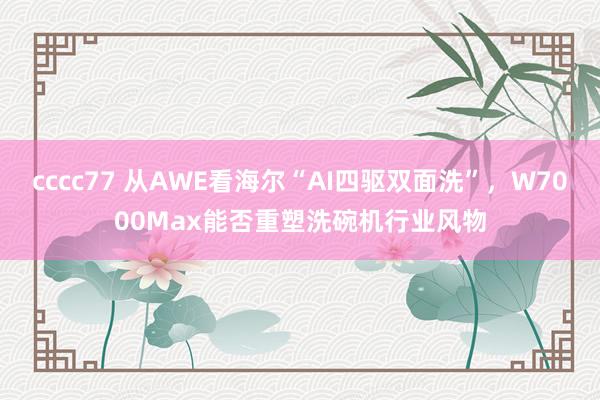 cccc77 从AWE看海尔“AI四驱双面洗”，W7000Max能否重塑洗碗机行业风物