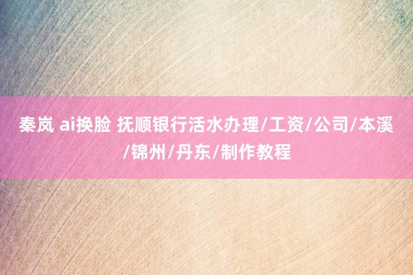 秦岚 ai换脸 抚顺银行活水办理/工资/公司/本溪/锦州/丹东/制作教程