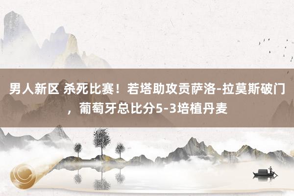 男人新区 杀死比赛！若塔助攻贡萨洛-拉莫斯破门，葡萄牙总比分5-3培植丹麦