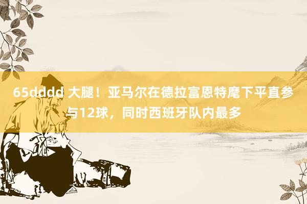 65dddd 大腿！亚马尔在德拉富恩特麾下平直参与12球，同时西班牙队内最多