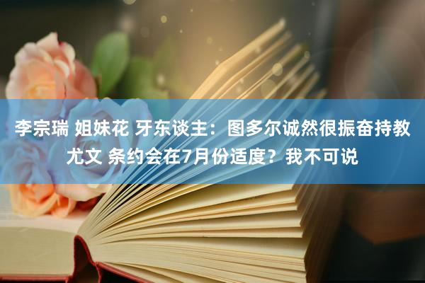 李宗瑞 姐妹花 牙东谈主：图多尔诚然很振奋持教尤文 条约会在7月份适度？我不可说