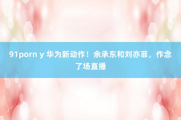 91porn y 华为新动作！余承东和刘亦菲，作念了场直播