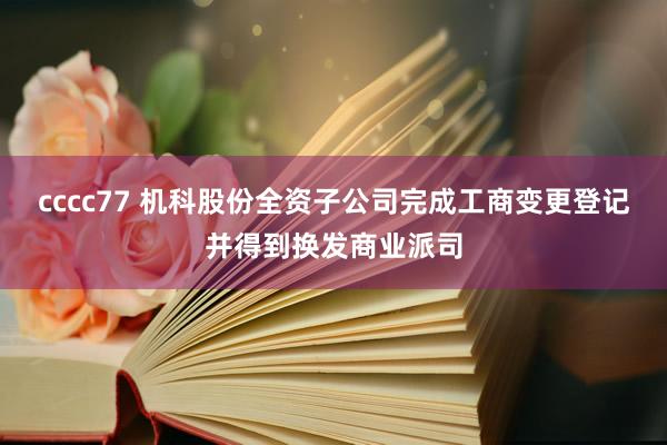 cccc77 机科股份全资子公司完成工商变更登记并得到换发商业派司
