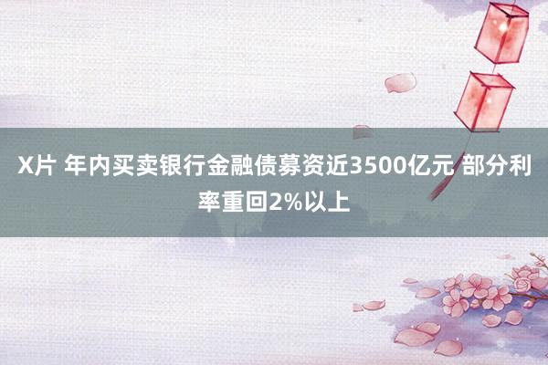X片 年内买卖银行金融债募资近3500亿元 部分利率重回2%以上