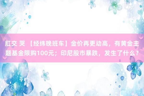 肛交 哭 【经纬晚班车】金价再更动高，有黄金主题基金限购100元；印尼股市暴跌，发生了什么？