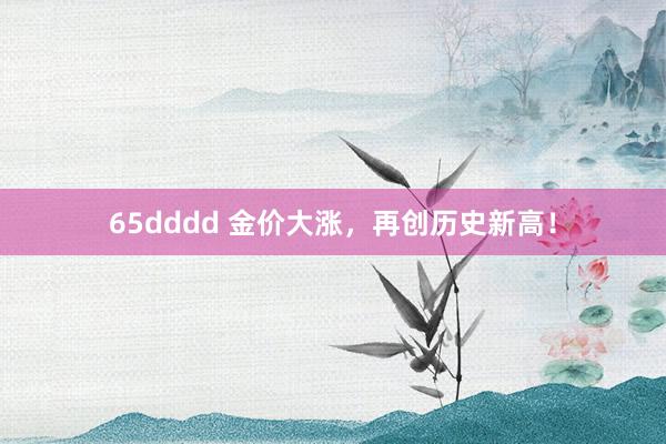 65dddd 金价大涨，再创历史新高！