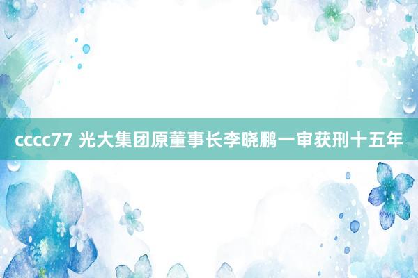 cccc77 光大集团原董事长李晓鹏一审获刑十五年