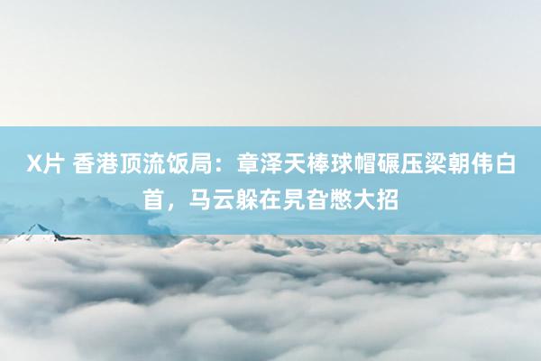 X片 香港顶流饭局：章泽天棒球帽碾压梁朝伟白首，马云躲在旯旮憋大招