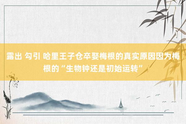 露出 勾引 哈里王子仓卒娶梅根的真实原因因为梅根的“生物钟还是初始运转”