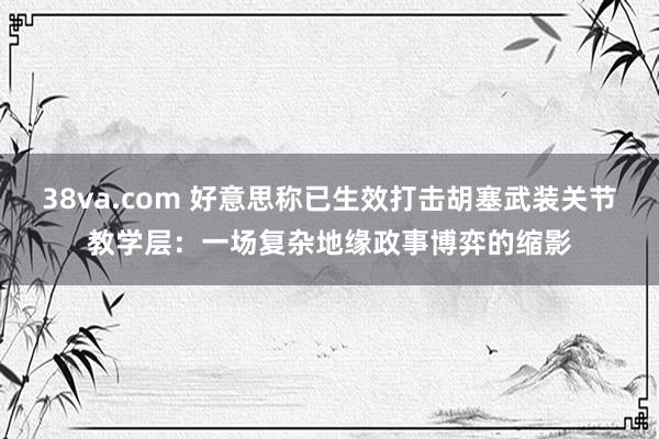 38va.com 好意思称已生效打击胡塞武装关节教学层：一场复杂地缘政事博弈的缩影