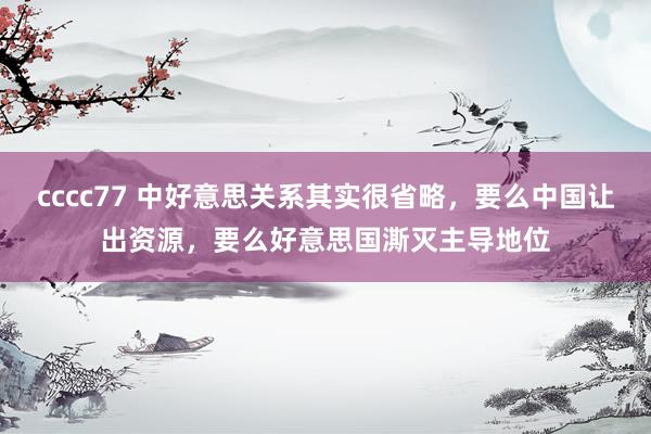 cccc77 中好意思关系其实很省略，要么中国让出资源，要么好意思国澌灭主导地位