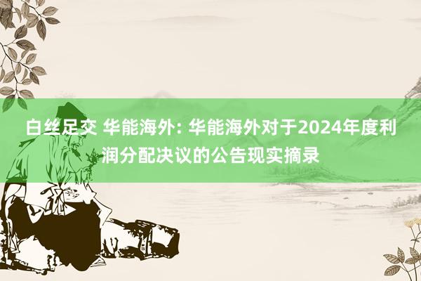白丝足交 华能海外: 华能海外对于2024年度利润分配决议的公告现实摘录