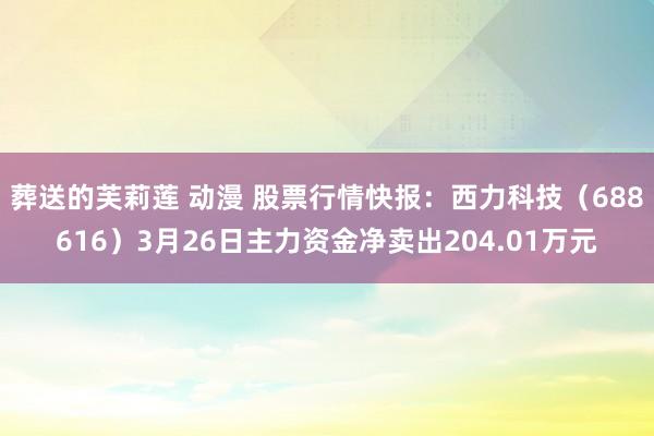 葬送的芙莉莲 动漫 股票行情快报：西力科技（688616）3月26日主力资金净卖出204.01万元